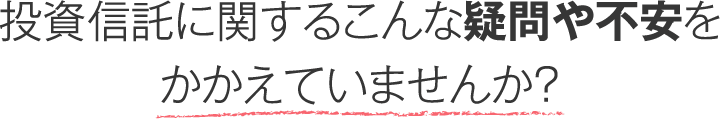 投資信託に関するこんな疑問や不安をかかえていませんか？