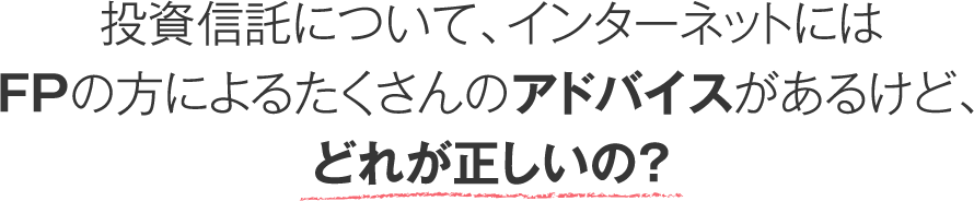 投資信託について、インターネットにはFPの方によるたくさんのアドバイスがあるけど、どれが正しいの？