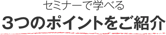 セミナーで学べる３つのポイントをご紹介