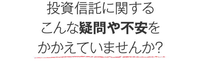 投資信託に関するこんな疑問や不安をかかえていませんか？