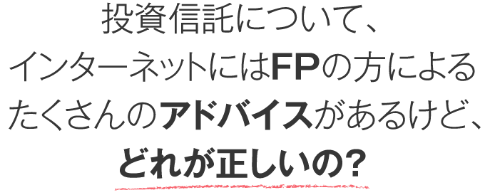 投資信託について、インターネットにはFPの方によるたくさんのアドバイスがあるけど、どれが正しいの？